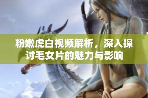 粉嫩虎白视频解析，深入探讨毛女片的魅力与影响