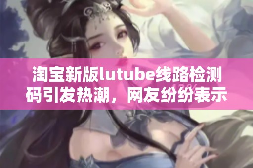淘宝新版lutube线路检测码引发热潮，网友纷纷表示想要体验