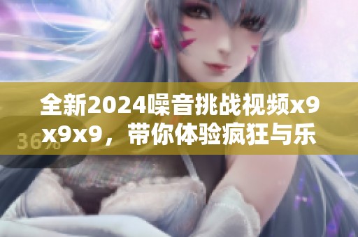 全新2024噪音挑战视频x9x9x9，带你体验疯狂与乐趣的结合