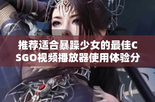 推荐适合暴躁少女的最佳CSGO视频播放器使用体验分享与评测