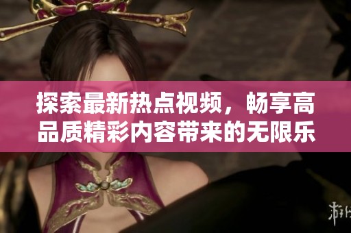 探索最新热点视频，畅享高品质精彩内容带来的无限乐趣