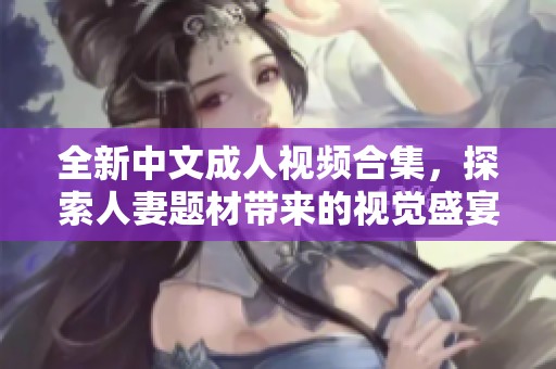 全新中文成人视频合集，探索人妻题材带来的视觉盛宴与感官体验