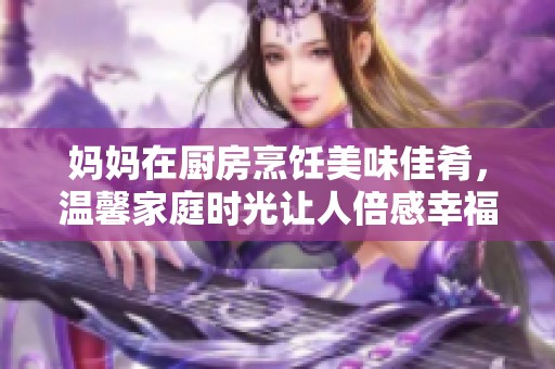 妈妈在厨房烹饪美味佳肴，温馨家庭时光让人倍感幸福
