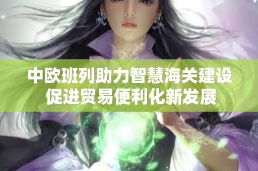 中欧班列助力智慧海关建设 促进贸易便利化新发展
