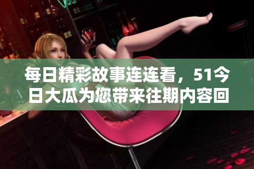 每日精彩故事连连看，51今日大瓜为您带来往期内容回顾与精彩盘点