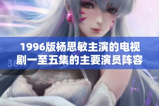 1996版杨思敏主演的电视剧一至五集的主要演员阵容解析与回顾