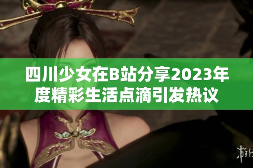 四川少女在B站分享2023年度精彩生活点滴引发热议