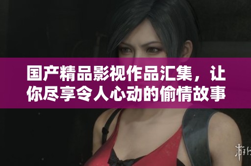 国产精品影视作品汇集，让你尽享令人心动的偷情故事魅力