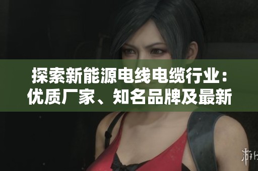 探索新能源电线电缆行业：优质厂家、知名品牌及最新资讯分享