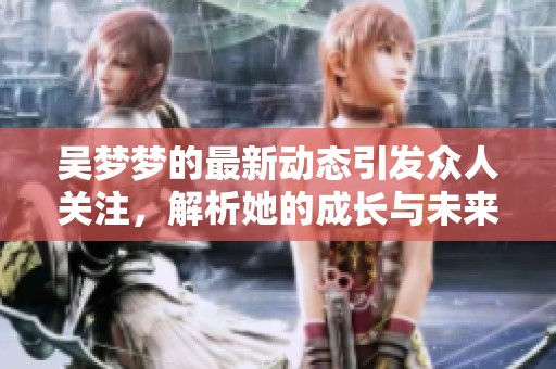 吴梦梦的最新动态引发众人关注，解析她的成长与未来发展方向
