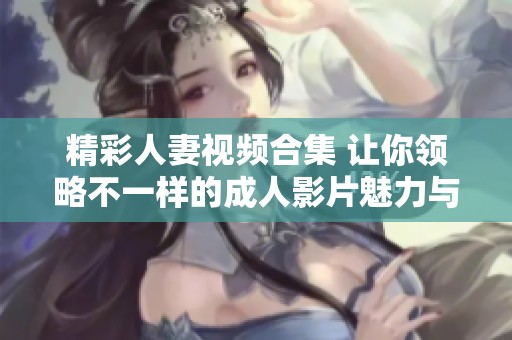 精彩人妻视频合集 让你领略不一样的成人影片魅力与风情