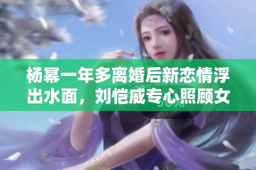 杨幂一年多离婚后新恋情浮出水面，刘恺威专心照顾女儿小糯米