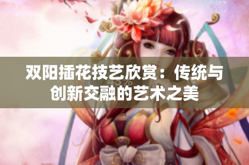 双阳插花技艺欣赏：传统与创新交融的艺术之美