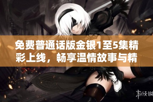 免费普通话版金银1至5集精彩上线，畅享温情故事与精彩剧情分享！