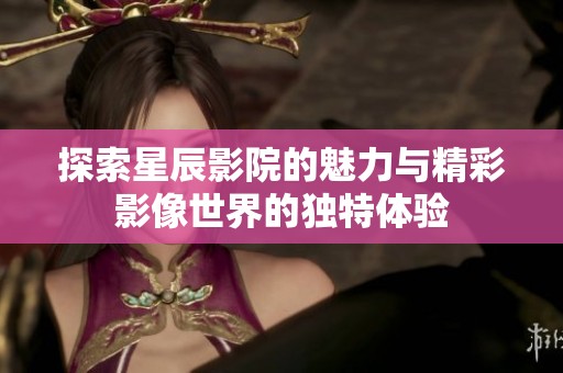 探索星辰影院的魅力与精彩影像世界的独特体验