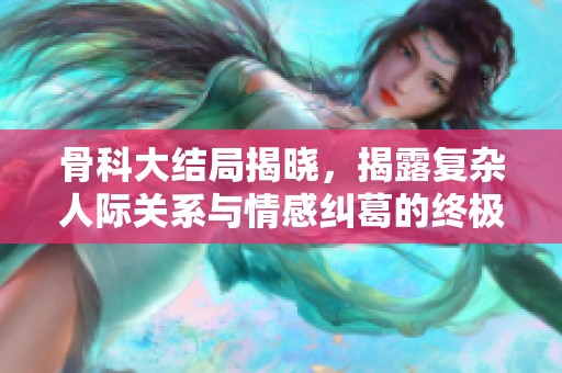 骨科大结局揭晓，揭露复杂人际关系与情感纠葛的终极对决