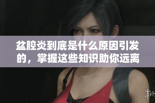 盆腔炎到底是什么原因引发的，掌握这些知识助你远离困扰