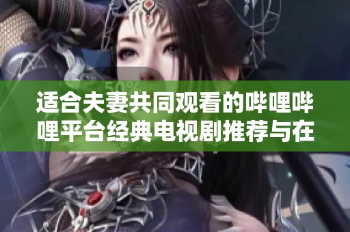 适合夫妻共同观看的哔哩哔哩平台经典电视剧推荐与在线播放指南