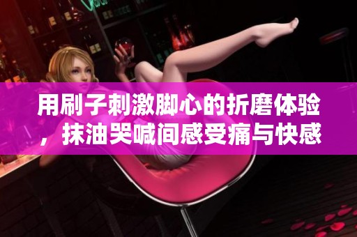 用刷子刺激脚心的折磨体验，抹油哭喊间感受痛与快感的交织