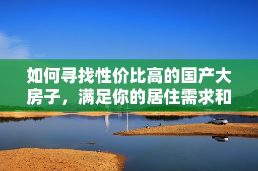 如何寻找性价比高的国产大房子，满足你的居住需求和预算限制
