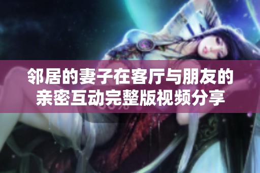 邻居的妻子在客厅与朋友的亲密互动完整版视频分享