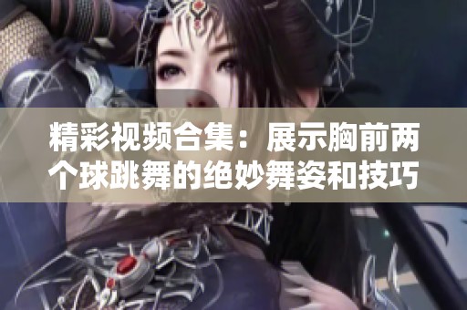 精彩视频合集：展示胸前两个球跳舞的绝妙舞姿和技巧