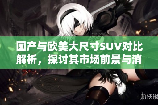 国产与欧美大尺寸SUV对比解析，探讨其市场前景与消费者需求