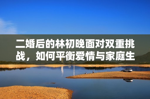 二婚后的林初晚面对双重挑战，如何平衡爱情与家庭生活的纠葛？