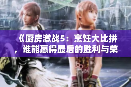 《厨房激战5：烹饪大比拼，谁能赢得最后的胜利与荣耀》