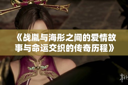 《战胤与海彤之间的爱情故事与命运交织的传奇历程》