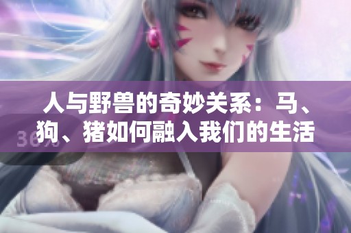 人与野兽的奇妙关系：马、狗、猪如何融入我们的生活