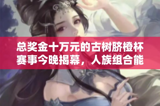 总奖金十万元的古树脐橙杯赛事今晚揭幕，人族组合能否成功夺冠