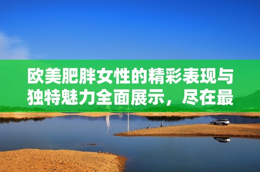欧美肥胖女性的精彩表现与独特魅力全面展示，尽在最新视频特辑中