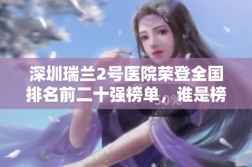 深圳瑞兰2号医院荣登全国排名前二十强榜单，谁是榜首竟如此惊艳