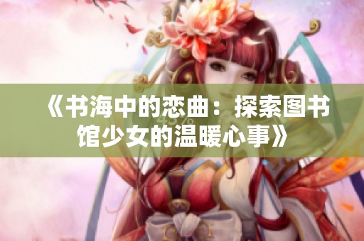 《书海中的恋曲：探索图书馆少女的温暖心事》