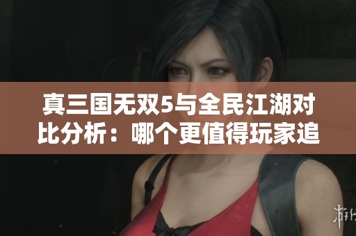 真三国无双5与全民江湖对比分析：哪个更值得玩家追捧