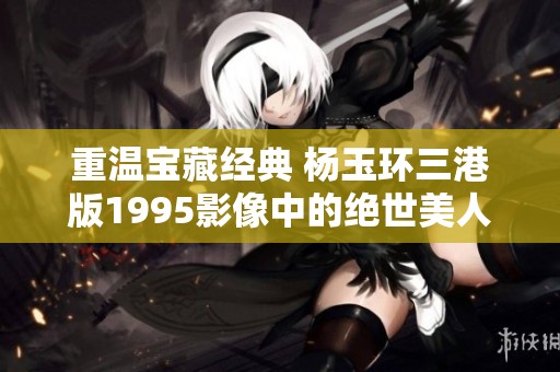 重温宝藏经典 杨玉环三港版1995影像中的绝世美人魅力