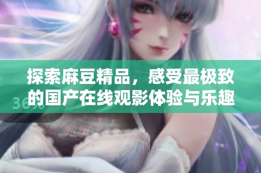 探索麻豆精品，感受最极致的国产在线观影体验与乐趣