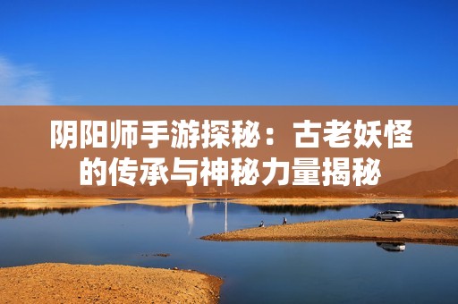 阴阳师手游探秘：古老妖怪的传承与神秘力量揭秘