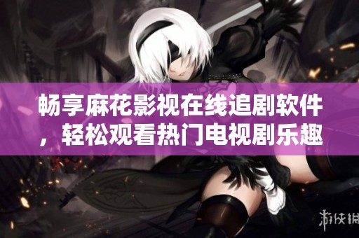 畅享麻花影视在线追剧软件，轻松观看热门电视剧乐趣尽在掌握