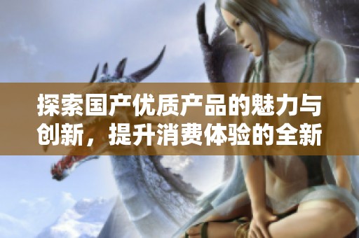探索国产优质产品的魅力与创新，提升消费体验的全新选择