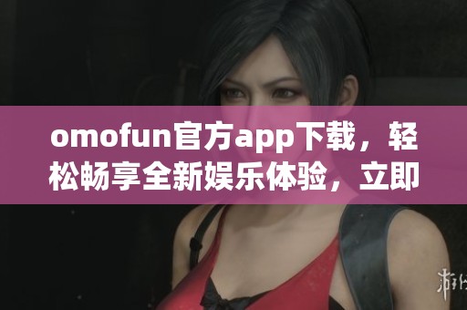 omofun官方app下载，轻松畅享全新娱乐体验，立即体验吧