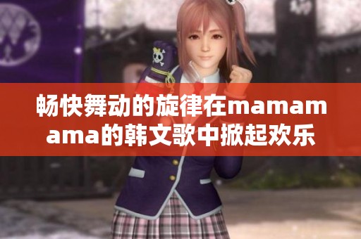畅快舞动的旋律在mamamama的韩文歌中掀起欢乐潮流
