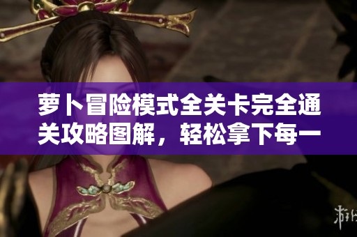 萝卜冒险模式全关卡完全通关攻略图解，轻松拿下每一关