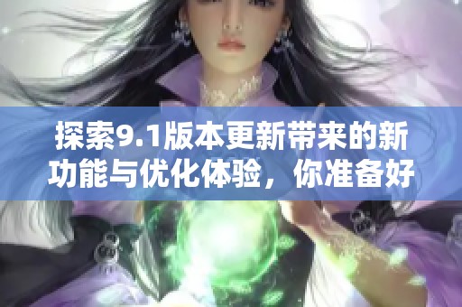 探索9.1版本更新带来的新功能与优化体验，你准备好了吗