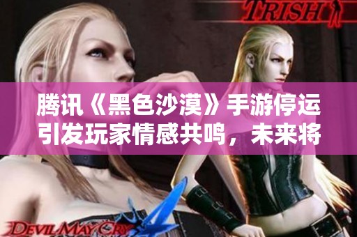 腾讯《黑色沙漠》手游停运引发玩家情感共鸣，未来将走向何方