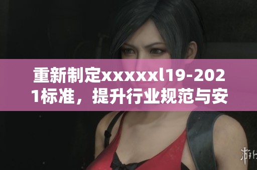 重新制定xxxxxl19-2021标准，提升行业规范与安全要求的实施方案