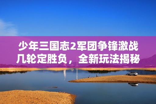 少年三国志2军团争锋激战几轮定胜负，全新玩法揭秘