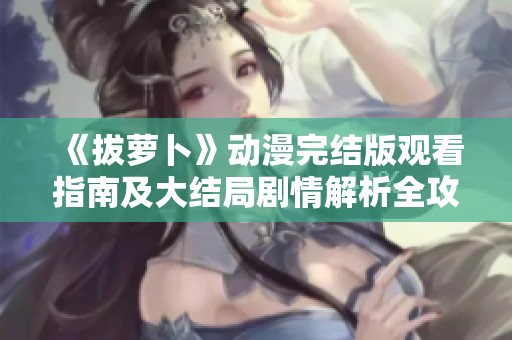 《拔萝卜》动漫完结版观看指南及大结局剧情解析全攻略