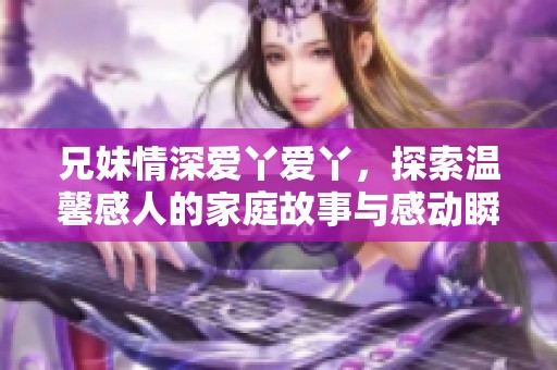 兄妹情深爱丫爱丫，探索温馨感人的家庭故事与感动瞬间